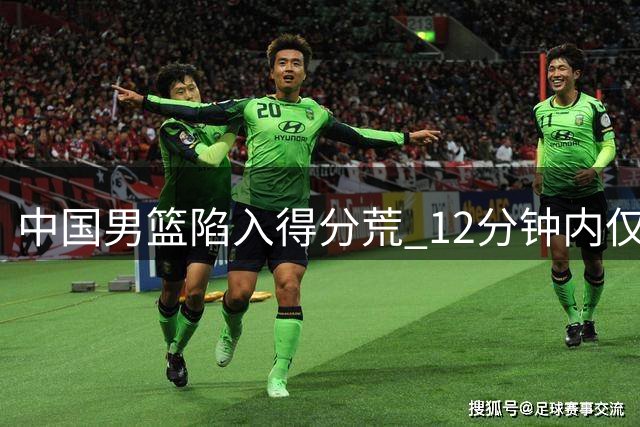 中国男篮陷入得分荒 12分钟内仅得1分被对手轰出23-1攻势