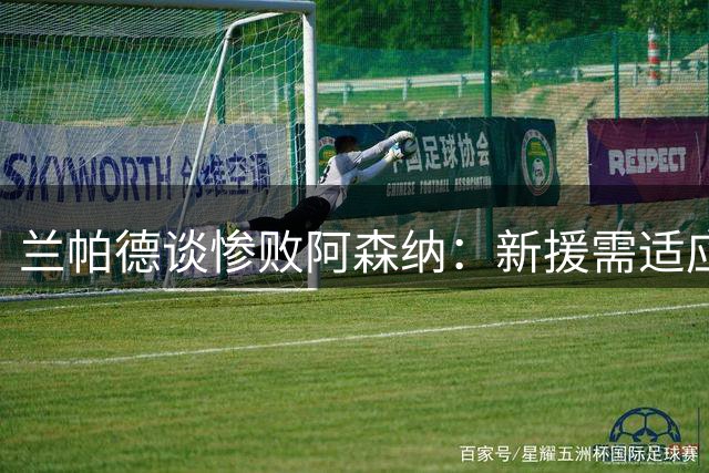 兰帕德谈惨败阿森纳：新援需适应英超强度 主场表现将成保级关键