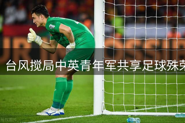 台风搅局中英青年军共享足球殊荣 1米94锋霸闪耀国际赛场