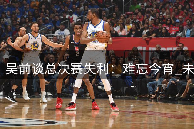 吴前谈总决赛失利：难忘今宵 未来更努力
