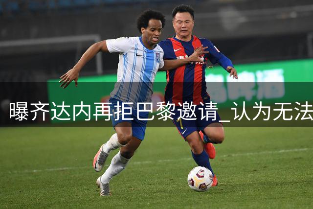 曝齐达内再拒巴黎邀请 认为无法提供有保障的计划