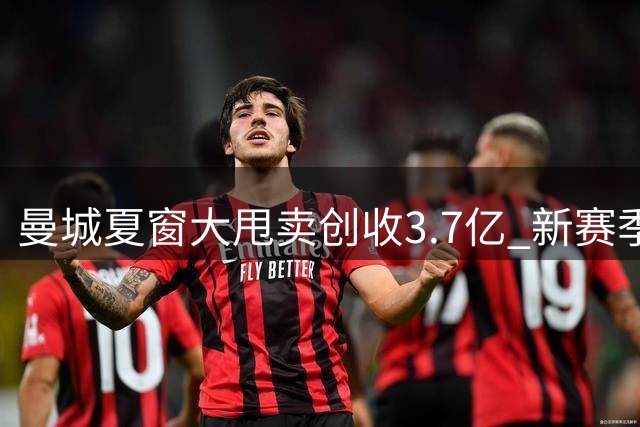曼城夏窗大甩卖创收3.7亿 新赛季战术调整引关注