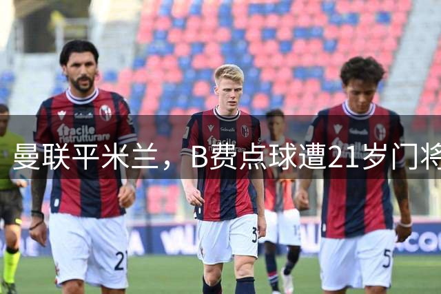 曼联平米兰，B费点球遭21岁门将封堵