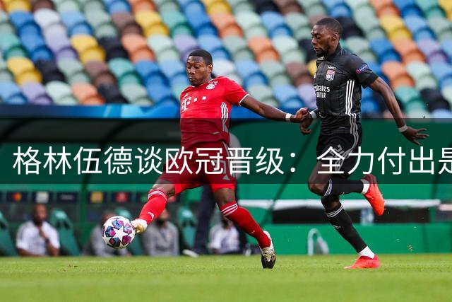 格林伍德谈欧冠晋级：全力付出是我不变的追求