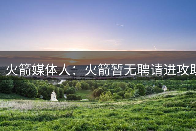 火箭媒体人：火箭暂无聘请进攻助教的计划 预计新赛季至少55胜