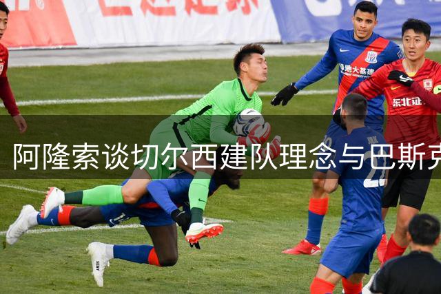 阿隆索谈切尔西建队理念与巴斯克教练情谊