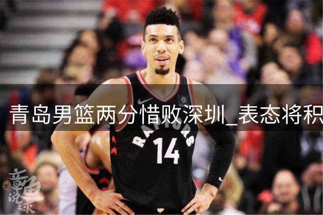青岛男篮两分惜败深圳 表态将积极备战下轮赛事